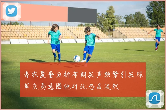 香农夏普分析布朗发声频繁引发绿军交易意图他对此态度淡然