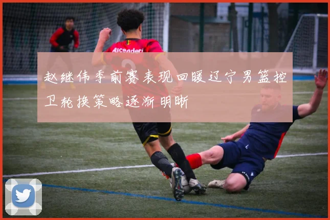 赵继伟季前赛表现回暖辽宁男篮控卫轮换策略逐渐明晰