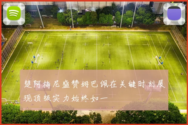 楚阿梅尼盛赞姆巴佩在关键时刻展现顶级实力始终如一