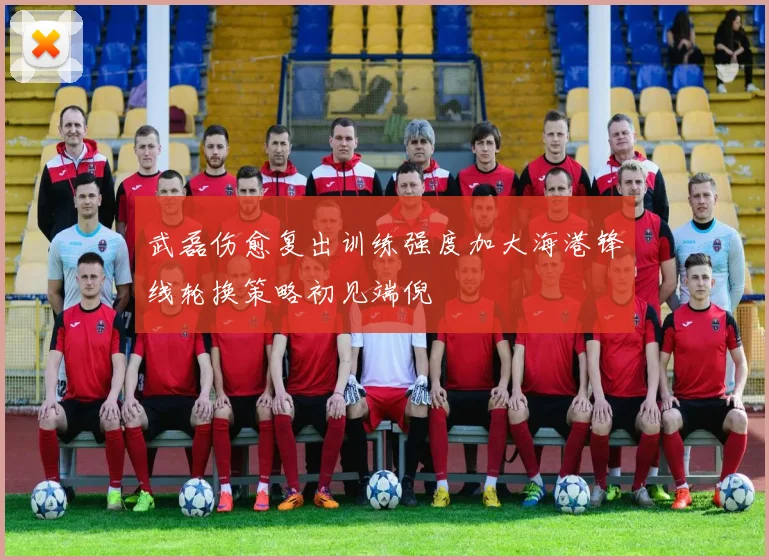 武磊伤愈复出训练强度加大海港锋线轮换策略初见端倪