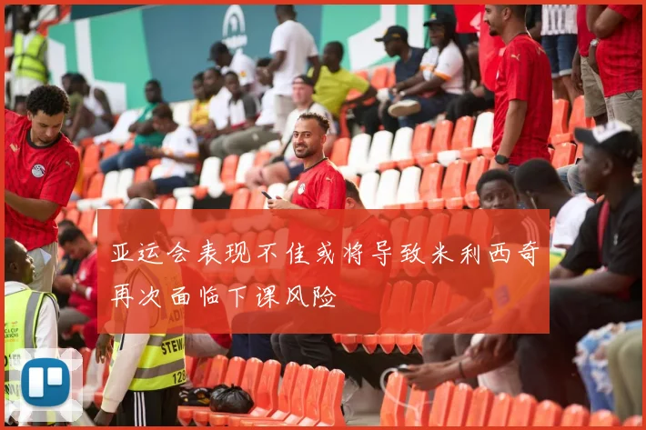 亚运会表现不佳或将导致米利西奇再次面临下课风险