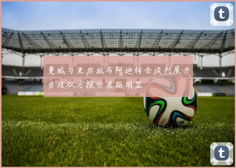 曼城与里尔就布阿迪转会谈判展开分歧双方报价差距明显