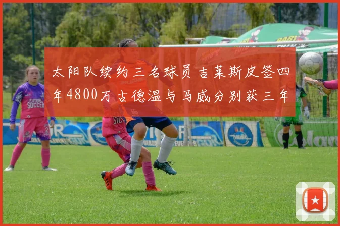 太阳队续约三名球员吉莱斯皮签四年4800万古德温与马威分别获三年合同