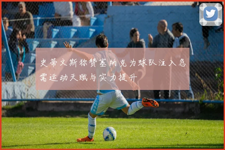 史蒂文斯称赞塞纳克为球队注入急需运动天赋与实力提升