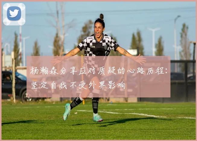杨瀚森分享应对质疑的心路历程：坚定自我不受外界影响