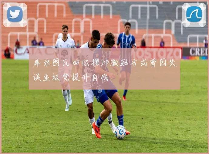 库尔图瓦回忆穆帅激励方式曾因失误坐板凳提升自我