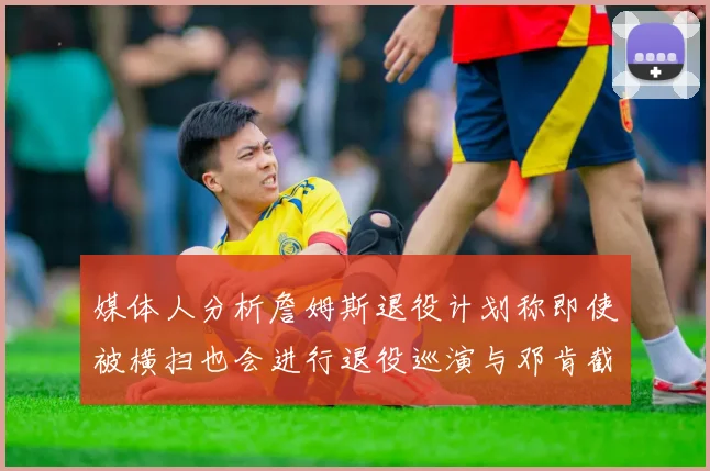 媒体人分析詹姆斯退役计划称即使被横扫也会进行退役巡演与邓肯截然不同