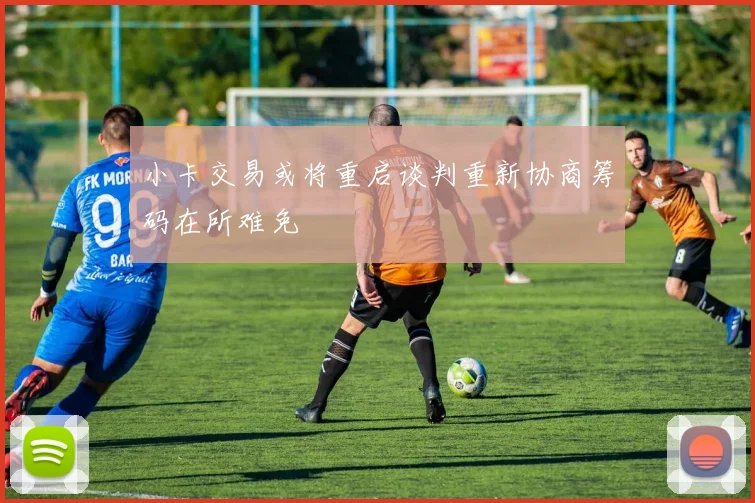 小卡交易或将重启谈判重新协商筹码在所难免