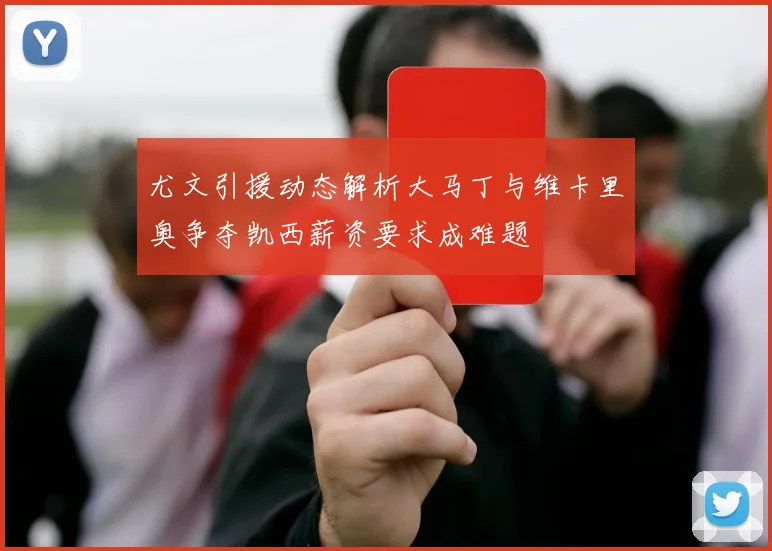 尤文引援动态解析大马丁与维卡里奥争夺凯西薪资要求成难题