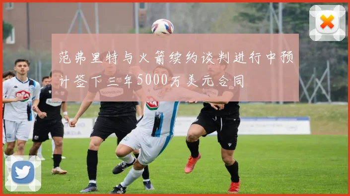 范弗里特与火箭续约谈判进行中预计签下三年5000万美元合同