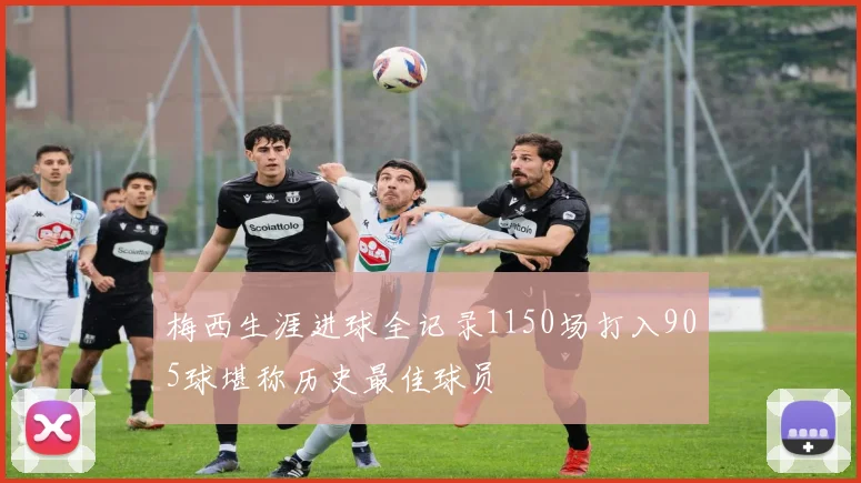 梅西生涯进球全记录1150场打入905球堪称历史最佳球员