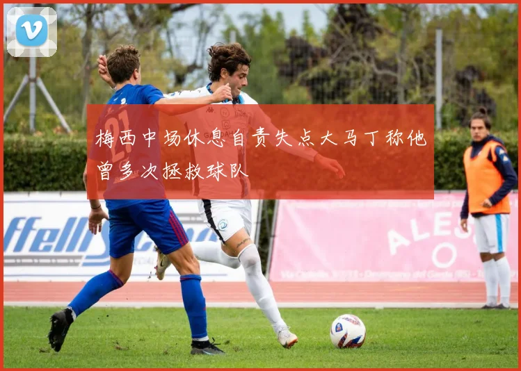 梅西中场休息自责失点大马丁称他曾多次拯救球队