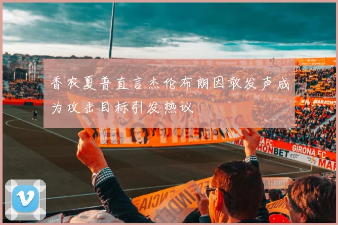 香农夏普直言杰伦布朗因敢发声成为攻击目标引发热议