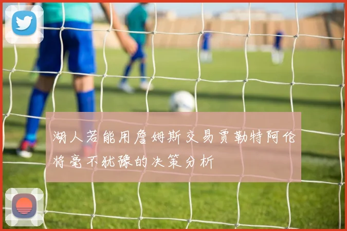 湖人若能用詹姆斯交易贾勒特阿伦将毫不犹豫的决策分析