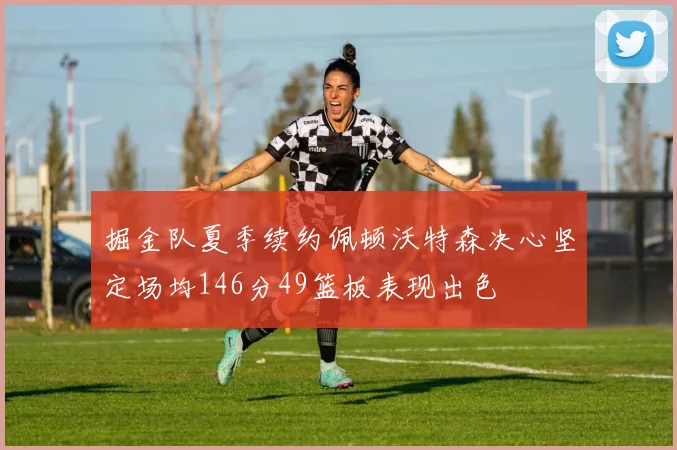 掘金队夏季续约佩顿沃特森决心坚定场均146分49篮板表现出色
