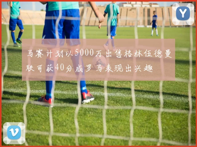 马赛计划以5000万出售格林伍德曼联可获40分成罗马表现出兴趣
