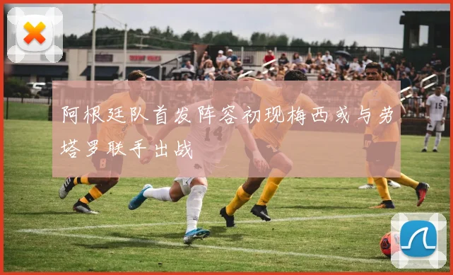 阿根廷队首发阵容初现梅西或与劳塔罗联手出战