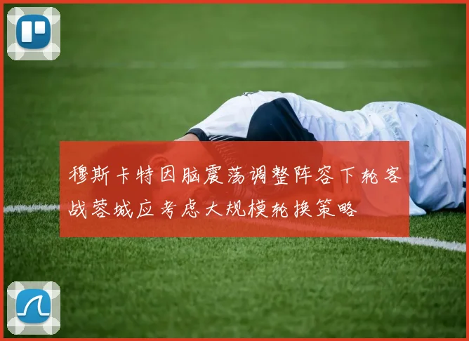 穆斯卡特因脑震荡调整阵容下轮客战蓉城应考虑大规模轮换策略