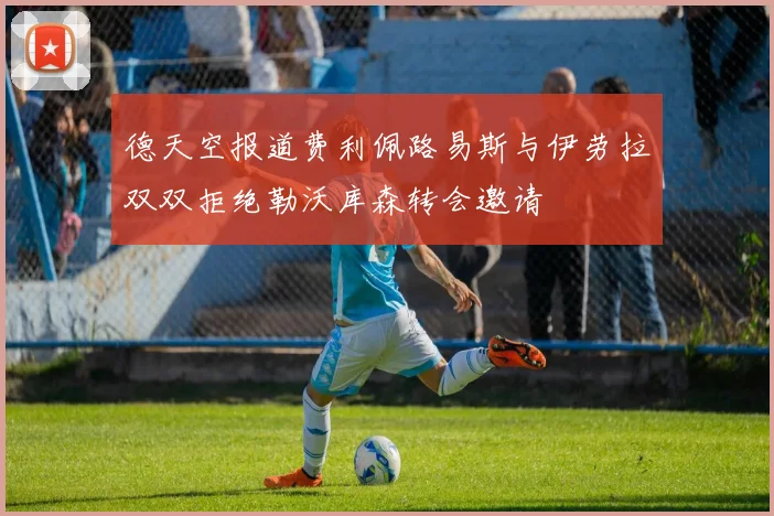 德天空报道费利佩路易斯与伊劳拉双双拒绝勒沃库森转会邀请