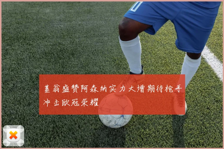 基翁盛赞阿森纳实力大增期待枪手冲击欧冠荣耀