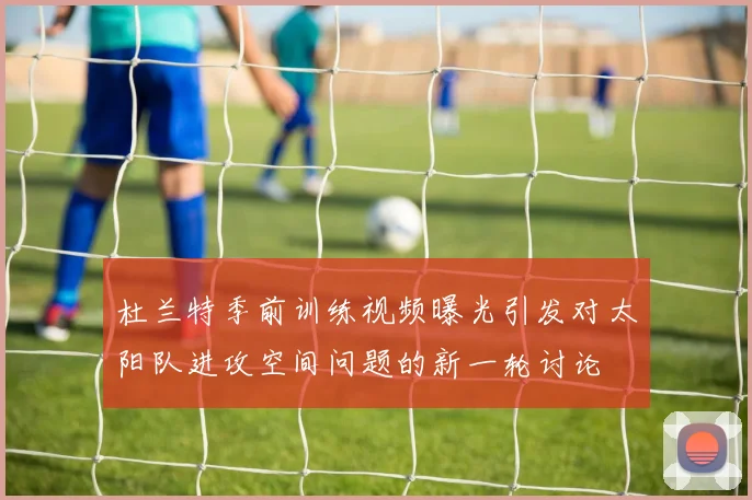 杜兰特季前训练视频曝光引发对太阳队进攻空间问题的新一轮讨论