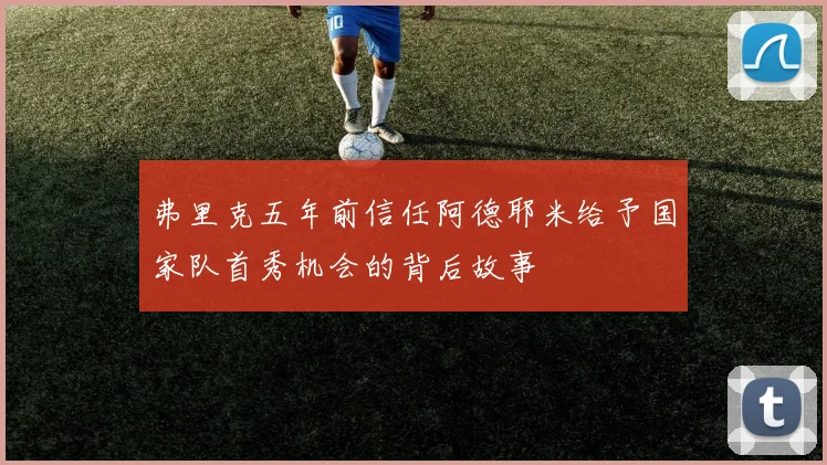 弗里克五年前信任阿德耶米给予国家队首秀机会的背后故事